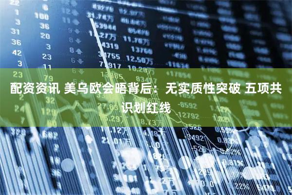 配资资讯 美乌欧会晤背后：无实质性突破 五项共识划红线