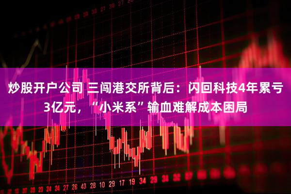 炒股开户公司 三闯港交所背后：闪回科技4年累亏3亿元，“小米系”输血难解成本困局