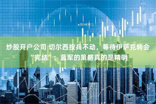 炒股开户公司 切尔西按兵不动，等待伊萨克转会“完结”：蓝军的策略真的是精明