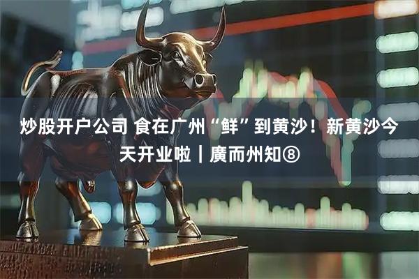 炒股开户公司 食在广州“鲜”到黄沙！新黄沙今天开业啦｜廣而州知⑧