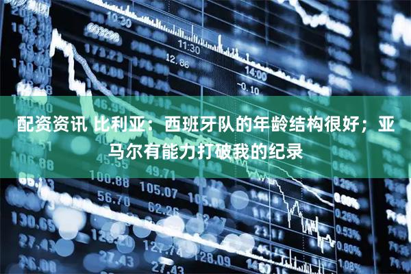 配资资讯 比利亚：西班牙队的年龄结构很好；亚马尔有能力打破我的纪录