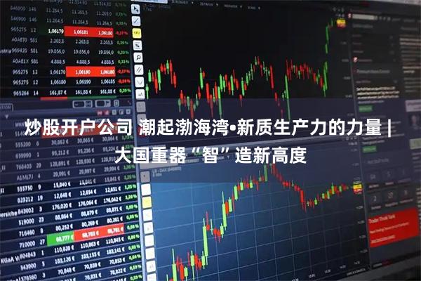 炒股开户公司 潮起渤海湾•新质生产力的力量 | 大国重器“智”造新高度