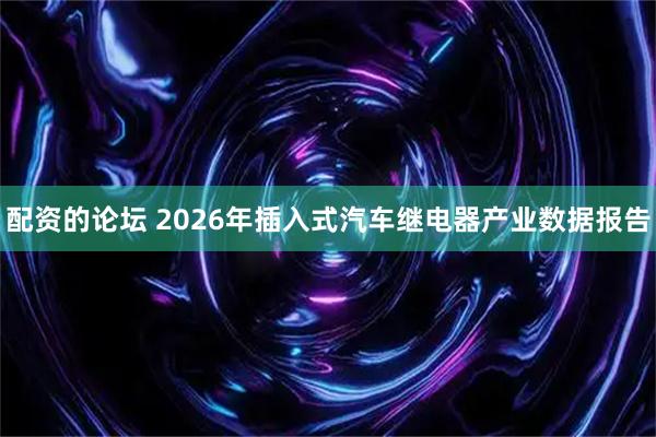 配资的论坛 2026年插入式汽车继电器产业数据报告