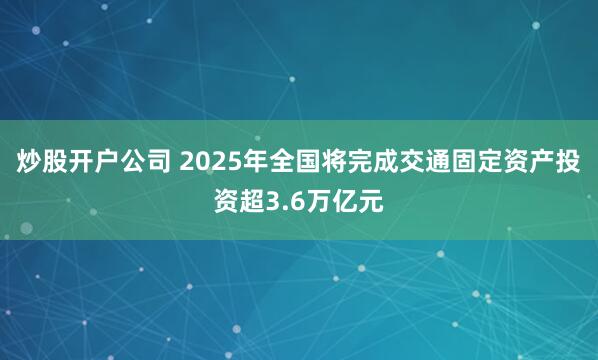 炒股开户公司 2025年全国将完成交通固定资产投资超3.6万亿元