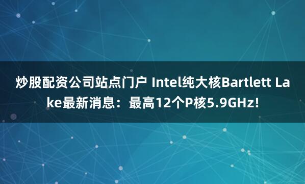 炒股配资公司站点门户 Intel纯大核Bartlett Lake最新消息：最高12个P核5.9GHz!