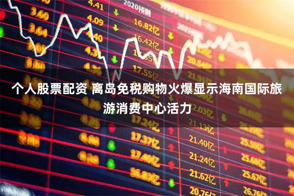 个人股票配资 离岛免税购物火爆显示海南国际旅游消费中心活力