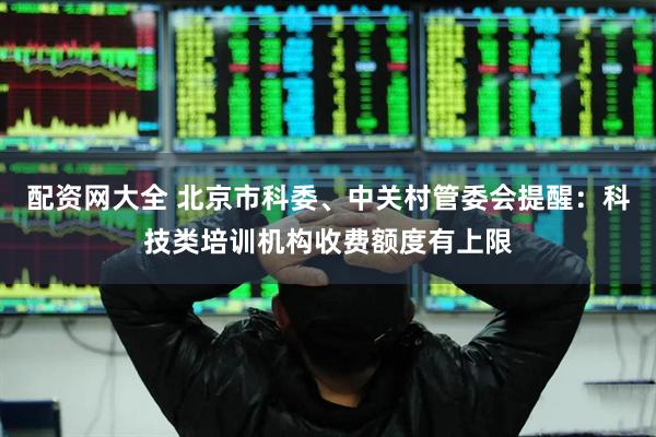 配资网大全 北京市科委、中关村管委会提醒：科技类培训机构收费额度有上限