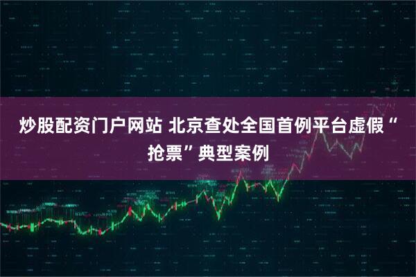 炒股配资门户网站 北京查处全国首例平台虚假“抢票”典型案例