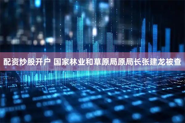 配资炒股开户 国家林业和草原局原局长张建龙被查