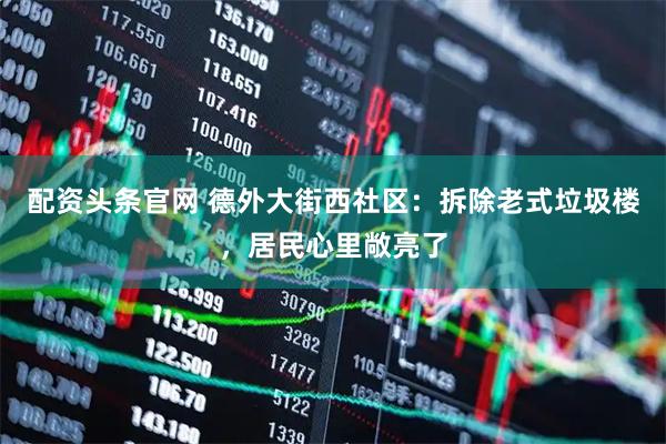 配资头条官网 德外大街西社区：拆除老式垃圾楼，居民心里敞亮了