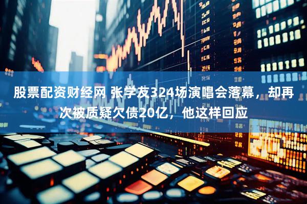 股票配资财经网 张学友324场演唱会落幕，却再次被质疑欠债20亿，他这样回应