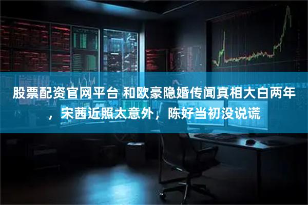 股票配资官网平台 和欧豪隐婚传闻真相大白两年，宋茜近照太意外，陈好当初没说谎