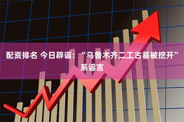 配资排名 今日辟谣：“乌鲁木齐二工古墓被挖开”系谣言