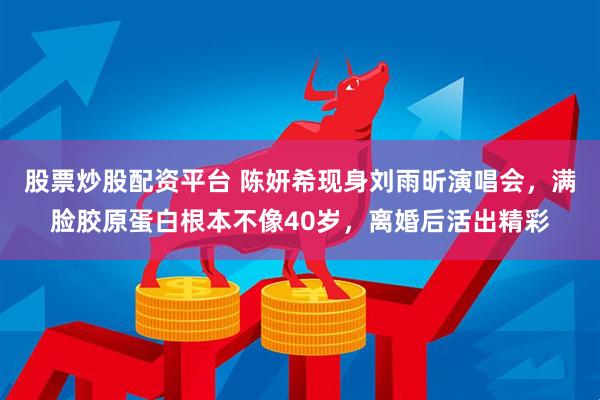 股票炒股配资平台 陈妍希现身刘雨昕演唱会，满脸胶原蛋白根本不像40岁，离婚后活出精彩