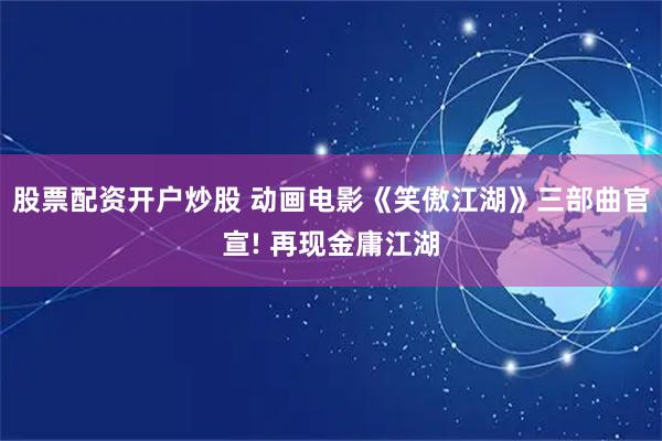 股票配资开户炒股 动画电影《笑傲江湖》三部曲官宣! 再现金庸江湖