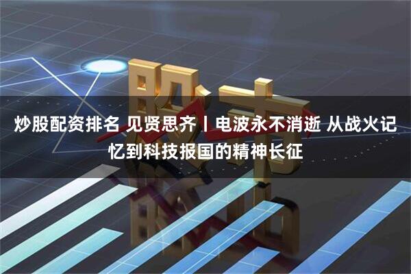 炒股配资排名 见贤思齐丨电波永不消逝 从战火记忆到科技报国的精神长征