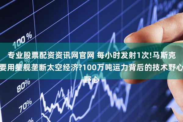 专业股票配资资讯网官网 每小时发射1次!马斯克要用星舰垄断太空经济?100万吨运力背后的技术野心