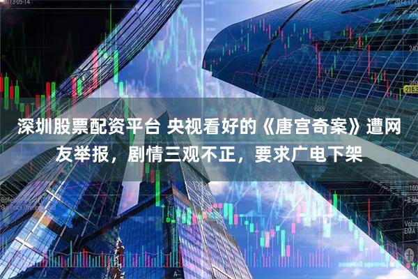深圳股票配资平台 央视看好的《唐宫奇案》遭网友举报，剧情三观不正，要求广电下架