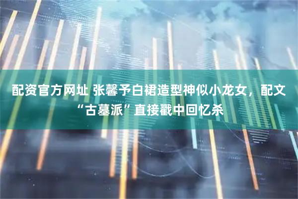 配资官方网址 张馨予白裙造型神似小龙女，配文“古墓派”直接戳中回忆杀