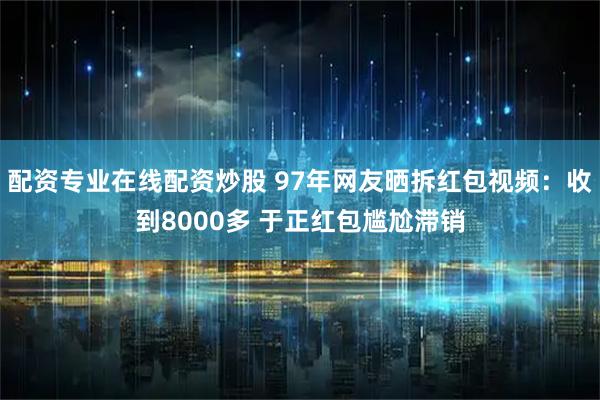 配资专业在线配资炒股 97年网友晒拆红包视频：收到8000多 于正红包尴尬滞销