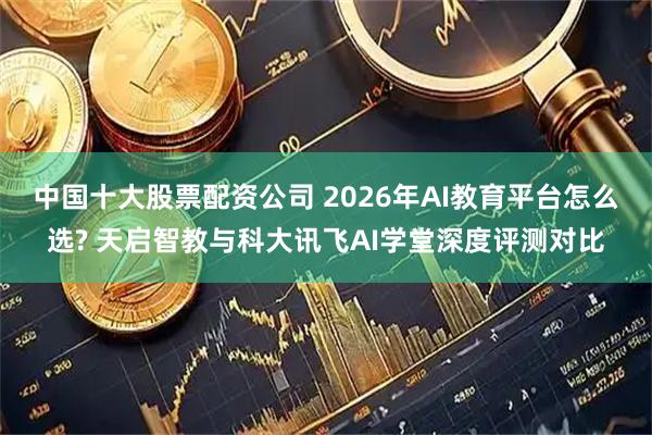 中国十大股票配资公司 2026年AI教育平台怎么选? 天启智教与科大讯飞AI学堂深度评测对比