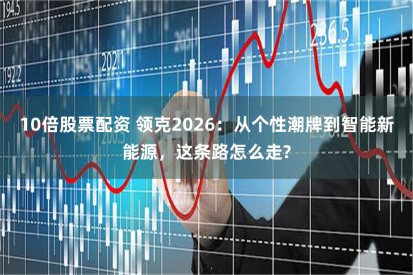 10倍股票配资 领克2026：从个性潮牌到智能新能源，这条路怎么走?