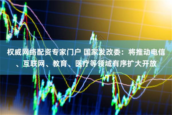 权威网络配资专家门户 国家发改委：将推动电信、互联网、教育、医疗等领域有序扩大开放