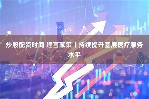 炒股配资时间 建言献策丨持续提升基层医疗服务水平