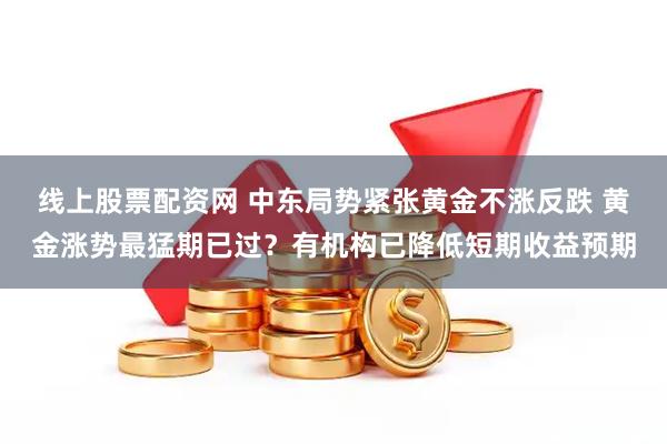 线上股票配资网 中东局势紧张黄金不涨反跌 黄金涨势最猛期已过？有机构已降低短期收益预期