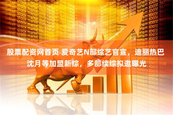 股票配资网首页 爱奇艺N部综艺官宣，迪丽热巴 沈月等加盟新综，多部续综拟邀曝光