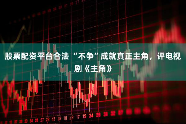 股票配资平台合法 “不争”成就真正主角，评电视剧《主角》
