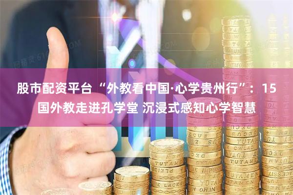 股市配资平台 “外教看中国·心学贵州行”：15国外教走进孔学堂 沉浸式感知心学智慧