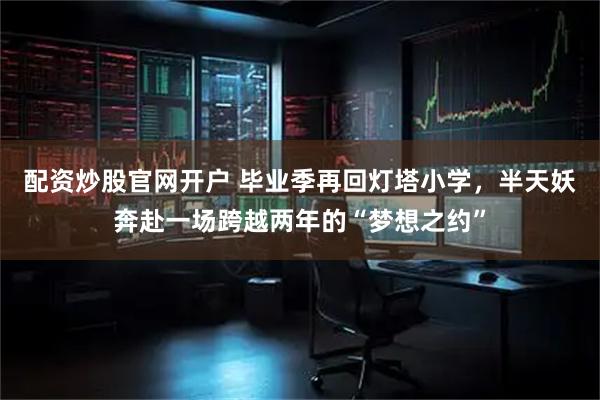 配资炒股官网开户 毕业季再回灯塔小学，半天妖奔赴一场跨越两年的“梦想之约”